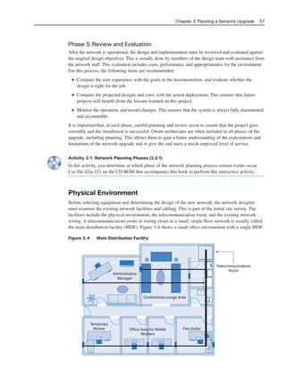 Phase 5: Review and Evaluation
After the network is operational, the design and implementation must be reviewed and evaluated against
the original design objectives. This is usually done by members of the design team with assistance from
the network staff. This evaluation includes costs, performance, and appropriateness for the environment.
For this process, the following items are recommended:
■ Compare the user experience with the goals in the documentation, and evaluate whether the
design is right for the job.
■ Compare the projected designs and costs with the actual deployment. This ensures that future
projects will benefit from the lessons learned on this project.
■ Monitor the operation, and record changes. This ensures that the system is always fully documented
and accountable.
It is important that, at each phase, careful planning and review occur to ensure that the project goes
smoothly and the installation is successful. Onsite technicians are often included in all phases of the
upgrade, including planning. This allows them to gain a better understanding of the expectations and
limitations of the network upgrade and to give the end users a much-improved level of service.
Activity 3-1: Network Planning Phases (3.2.1)
In this activity, you determine at which phase of the network planning process certain events occur.
Use file d2ia-321 on the CD-ROM that accompanies this book to perform this interactive activity.
Physical Environment
Before selecting equipment and determining the design of the new network, the network designer
must examine the existing network facilities and cabling. This is part of the initial site survey. The
facilities include the physical environment, the telecommunication room, and the existing network
wiring. A telecommunications room or wiring closet in a small, single-floor network is usually called
the main distribution facility (MDF). Figure 3-4 shows a small office environment with a single MDF.
Figure 3-4 Main Distribution Facility
Chapter 3: Planning a Network Upgrade 57
Administrative
Manager
Temporary
Worker Film EditorOffice Area for Mobile
Workers
Conference/Lounge Area
Telecommunications
Room
04_2109_ch03.qxd 4/8/08 3:31 PM Page 57
 