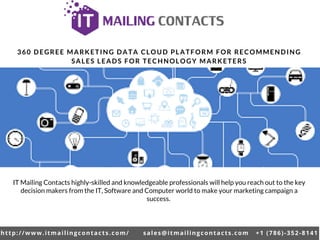 http://www.itmailingcontacts.com/ sales@itmailingcontacts.com +1 (786)-352-8141
360 DEGREE MARKETING DATA CLOUD PLATFORM FOR RECOMMENDING
SALES LEADS FOR TECHNOLOGY MARKETERS
IT Mailing Contacts highly-skilled and knowledgeable professionals will help you reach out to the key
decision makers from the IT, Software and Computer world to make your marketing campaign a
success.
 
