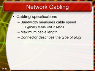 9A-12
Network Cabling
• Cabling specifications
– Bandwidth measures cable speed
• Typically measured in Mbps
– Maximum cable length
– Connector describes the type of plug
 