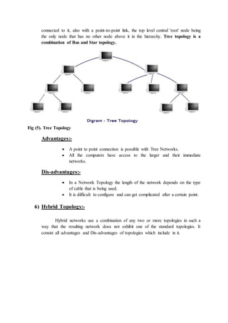 connected to it, also with a point-to-point link, the top level central 'root' node being
the only node that has no other node above it in the hierarchy. Tree topology is a
combination of Bus and Star topology.
Fig (5). Tree Topology
Advantages:-
 A point to point connection is possible with Tree Networks.
 All the computers have access to the larger and their immediate
networks.
Dis-advantages:-
 In a Network Topology the length of the network depends on the type
of cable that is being used.
 It is difficult to configure and can get complicated after a certain point.
6) Hybrid Topology:-
Hybrid networks use a combination of any two or more topologies in such a
way that the resulting network does not exhibit one of the standard topologies. It
consist all advantages and Dis-advantages of topologies which include in it.
 
