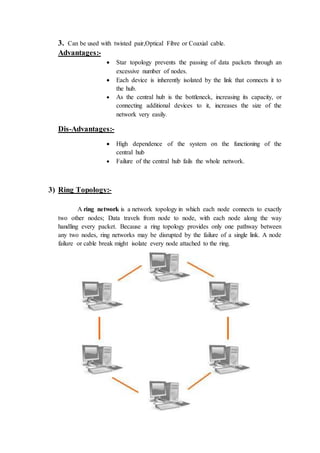 3. Can be used with twisted pair,Optical Fibre or Coaxial cable.
Advantages:-
 Star topology prevents the passing of data packets through an
excessive number of nodes.
 Each device is inherently isolated by the link that connects it to
the hub.
 As the central hub is the bottleneck, increasing its capacity, or
connecting additional devices to it, increases the size of the
network very easily.
Dis-Advantages:-
 High dependence of the system on the functioning of the
central hub
 Failure of the central hub fails the whole network.
3) Ring Topology:-
A ring network is a network topology in which each node connects to exactly
two other nodes; Data travels from node to node, with each node along the way
handling every packet. Because a ring topology provides only one pathway between
any two nodes, ring networks may be disrupted by the failure of a single link. A node
failure or cable break might isolate every node attached to the ring.
 