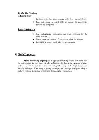 Fig (3). Ring Topology
Advantages:-
 Performs better than a bus topology under heavy network load
 Does not require a central node to manage the connectivity
between the computers
Dis-advantages:-
 One malfunctioning workstation can create problems for the
entire network
 Moves, adds and changes of devices can affect the network
 Bandwidth is shared on all links between devices
4) Mesh Topology:-
Mesh networking (topology) is a type of networking where each node must
not only capture its own data, but also collaborate the data in the network of other
nodes. A mesh network can be designed using a flooding technique or
a routing technique. When using a routing technique, the message propagates along a
path, by hopping from node to node until the destination is reached.
 