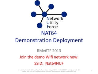 NAT64
Demonstration Deployment
RMv6TF 2013
Demo network was available during the live
presentation
Notes have been added to slides 30-32 to clarify FTP
issues.
1Network Utility Force LLC, 15 Wieuca Trace Northeast, Atlanta, Georgia, 30342 -- +1-404-635-6667 -- sales@netuf.net © 2012,
Network Utility Force LLC Companyconfidential information, transmittal to third parties by prior permission only
 