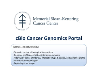 cBio Cancer Genomics Portal
Tutorial: The Network View

- Genes in context of biological interactions
- Genomic profiles overlaid on interaction network
- Filtering by genes of interest, interaction type & source, and genomic profile
- Automatic network layout
- Exporting as an image
 