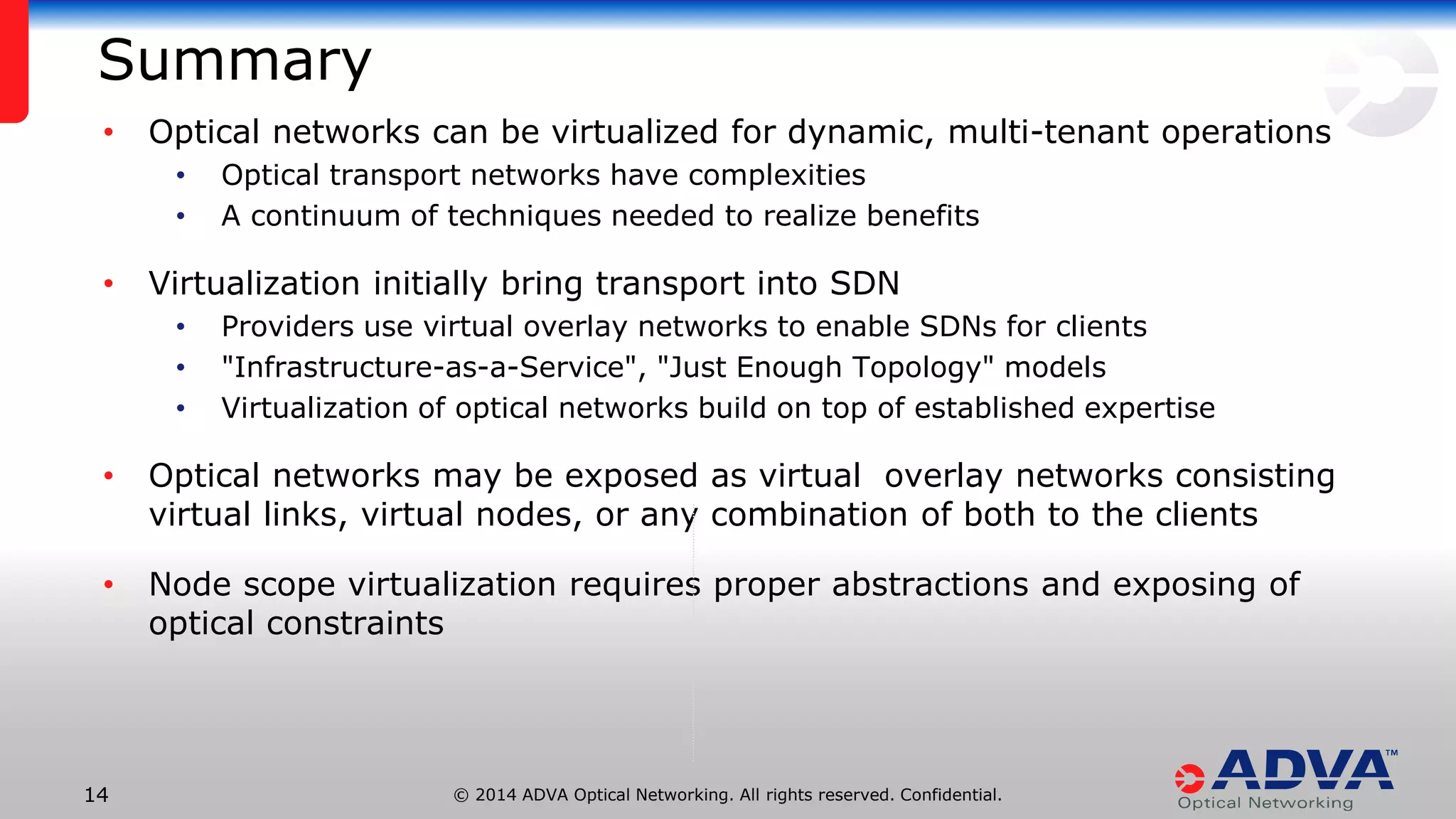 © 2014 ADVA Optical Networking. All rights reserved. Confidential.1414
Summary
• Optical networks can be virtualized for dynamic, multi-tenant operations
• Optical transport networks have complexities
• A continuum of techniques needed to realize benefits
• Virtualization initially bring transport into SDN
• Providers use virtual overlay networks to enable SDNs for clients
• "Infrastructure-as-a-Service", "Just Enough Topology" models
• Virtualization of optical networks build on top of established expertise
• Optical networks may be exposed as virtual overlay networks consisting
virtual links, virtual nodes, or any combination of both to the clients
• Node scope virtualization requires proper abstractions and exposing of
optical constraints
 