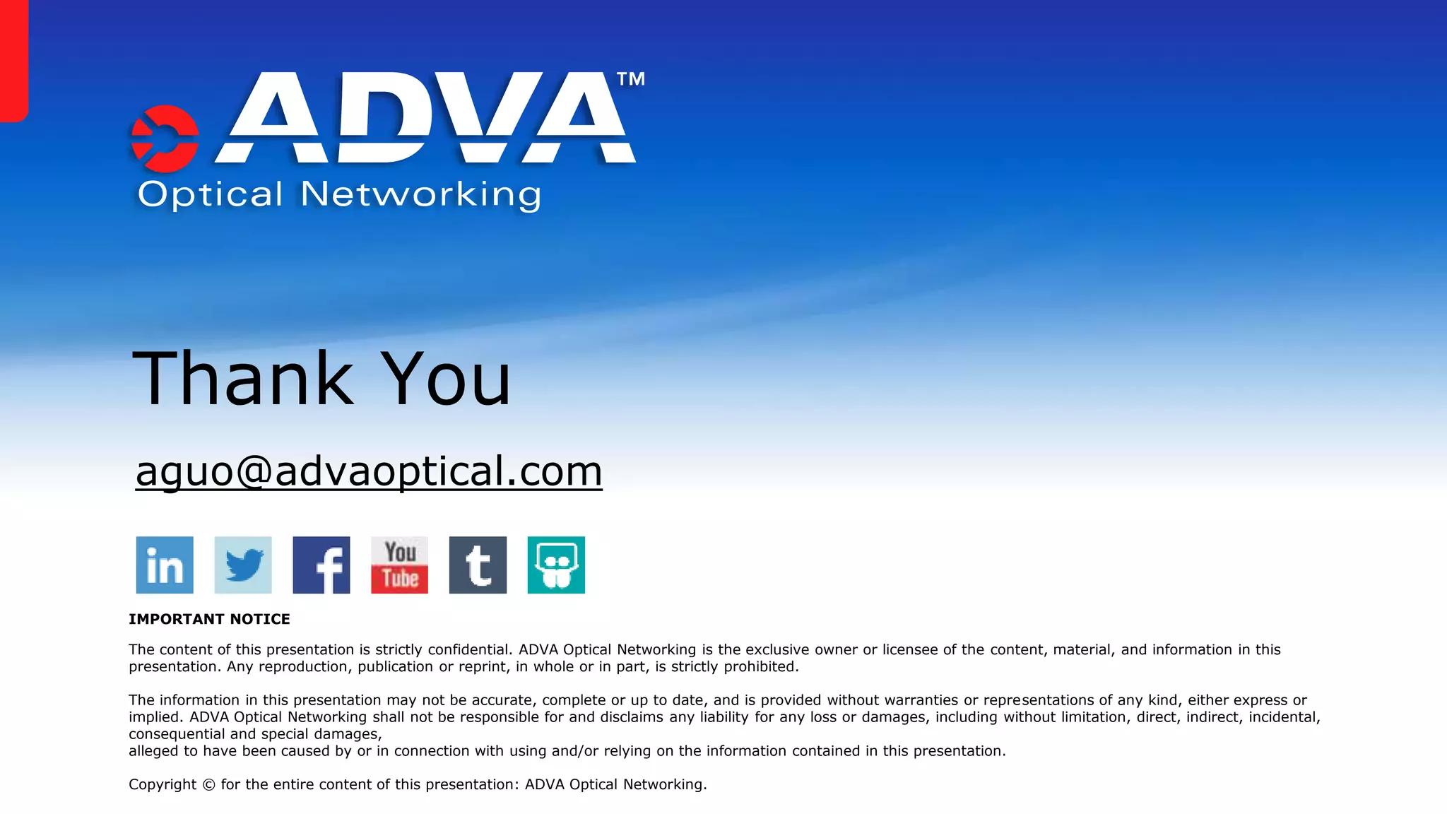 aguo@advaoptical.com
Thank You
IMPORTANT NOTICE
The content of this presentation is strictly confidential. ADVA Optical Networking is the exclusive owner or licensee of the content, material, and information in this
presentation. Any reproduction, publication or reprint, in whole or in part, is strictly prohibited.
The information in this presentation may not be accurate, complete or up to date, and is provided without warranties or representations of any kind, either express or
implied. ADVA Optical Networking shall not be responsible for and disclaims any liability for any loss or damages, including without limitation, direct, indirect, incidental,
consequential and special damages,
alleged to have been caused by or in connection with using and/or relying on the information contained in this presentation.
Copyright © for the entire content of this presentation: ADVA Optical Networking.
 