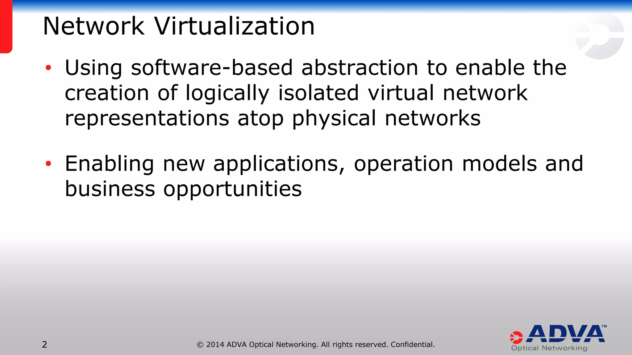© 2014 ADVA Optical Networking. All rights reserved. Confidential.22
Network Virtualization
• Using software-based abstraction to enable the
creation of logically isolated virtual network
representations atop physical networks
• Enabling new applications, operation models and
business opportunities
 