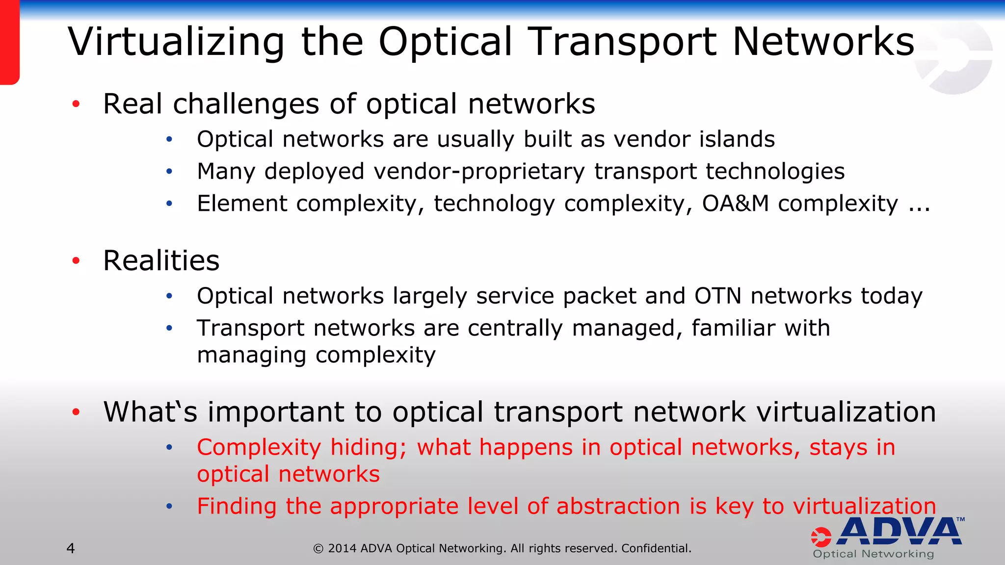 © 2014 ADVA Optical Networking. All rights reserved. Confidential.44
Virtualizing the Optical Transport Networks
• Real challenges of optical networks
• Optical networks are usually built as vendor islands
• Many deployed vendor-proprietary transport technologies
• Element complexity, technology complexity, OA&M complexity ...
• Realities
• Optical networks largely service packet and OTN networks today
• Transport networks are centrally managed, familiar with
managing complexity
• What‘s important to optical transport network virtualization
• Complexity hiding; what happens in optical networks, stays in
optical networks
• Finding the appropriate level of abstraction is key to virtualization
 