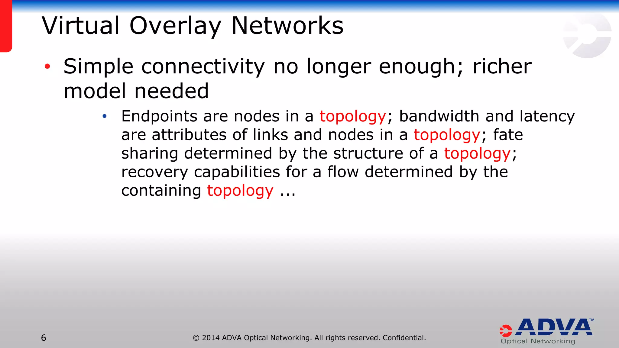 © 2014 ADVA Optical Networking. All rights reserved. Confidential.66
Virtual Overlay Networks
• Simple connectivity no longer enough; richer
model needed
• Endpoints are nodes in a topology; bandwidth and latency
are attributes of links and nodes in a topology; fate
sharing determined by the structure of a topology;
recovery capabilities for a flow determined by the
containing topology ...
 
