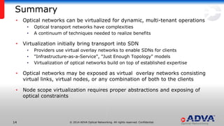 © 2014 ADVA Optical Networking. All rights reserved. Confidential.1414
Summary
• Optical networks can be virtualized for dynamic, multi-tenant operations
• Optical transport networks have complexities
• A continuum of techniques needed to realize benefits
• Virtualization initially bring transport into SDN
• Providers use virtual overlay networks to enable SDNs for clients
• "Infrastructure-as-a-Service", "Just Enough Topology" models
• Virtualization of optical networks build on top of established expertise
• Optical networks may be exposed as virtual overlay networks consisting
virtual links, virtual nodes, or any combination of both to the clients
• Node scope virtualization requires proper abstractions and exposing of
optical constraints
 