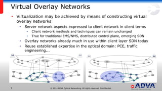 © 2014 ADVA Optical Networking. All rights reserved. Confidential.77
Virtual Overlay Networks
• Virtualization may be achieved by means of constructing virtual
overlay networks
• Server network aspects expressed to client network in client terms
• Client network methods and techniques can remain unchanged
• True for traditional EMS/NMS, distributed control plane, emerging SDN
• Overlay networks already much in use within client layer SDN today
• Reuse established expertise in the optical domain: PCE, traffic
engineering...
 