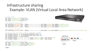 Infrastructure sharing
Example: VLAN (Virtual Local Area Network)
18
VLANs are used in enterprises for:
• Grouping devices by organizational/location issues
• logical separation between groups in the organization
• VLAN for each building or each floor of a building
• Grouping devices for security
• It is often a good practice to put servers and key infrastructure in their
own VLAN, isolating them from the general broadcast traffic and
enabling greater protection,
• Any sensitive data (financial, research) should have its own VLAN
• Forming Demilitarized Zone containing an organization’s services
offered in Internet
• Grouping devices by traffic types
• VoIP quality is improved by isolating VoIP devices to their own VLAN.
• Other traffic types may also warrant their own VLAN:
• Network management traffic
• IP multicast traffic such as video
• File and print services
• Email & Internet browsing
• Database access
 