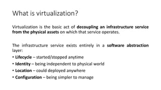 What is virtualization?
Virtualization is the basic act of decoupling an infrastructure service
from the physical assets on which that service operates.
The infrastructure service exists entirely in a software abstraction
layer:
• Lifecycle – started/stopped anytime
• Identity – being independent to physical world
• Location – could deployed anywhere
• Configuration – being simpler to manage
 