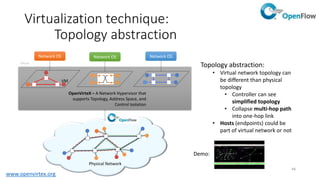 49
Virtualization technique:
Topology abstraction
• Virtual switch: collapse
ports dispersed over
network into a switch
• Use separate controller
for each virtual switch
• Allow OpenVirteX admin
to traffic engineering
within virtual switch
virtual
physical
...
...
virtual switch
edge ports
core ports
VM
OpenVirteX
Controller
®ON.Lab
 