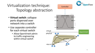 50
Virtualization technique:
Addressing isolation
OpenVirteX
Controller
(slice A)
OpenFlow switches
Controller
(slice B)
• Inside the network, frames have physical IP addresses
replaced with virtual IP address, containing encoded
tenant id (tenant id may be also encoded in MAC
addresses):
• First switch forwarding traffic flow must rewrite physical IP/MAC
to virtual IP/MAC
• Last switch forwarding traffic flow must rewrite virtual IP/MAC to
physical IP/MAC
• OpenFlow hardware switches must support IP/MAC rewriting
operations in the edge (but edge is software virtual switch in the
most of the cases)
• Endpoint (IP and MAC pair) can be part of only one tenant
• Each virtual network has a full flowspace available
• Address isolation happen also in fields
remapping/rewriting in OpenFlow messages to
switches
Physical IP/MAC
Virtual nodes and interfaces
Virtual IP/MAC
Virtual IP/MAC
Virtual IP/MAC
Physical IP/MAC
Physical IP/MAC
isolation
 