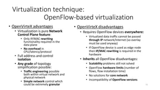 52
Virtualization techniques: Summary
Virtualization aspects DWDM VLAN VRF Overlay OpenFlow (OpenVirteX)
Link sharing Lambda - pure physical
phenomenon
VLAN header in the frame -
(utilize VLAN, MPLS or
overlay)
- Performed almost fully in the
Network Control Plane (frame
addresses rewriting required)
Node sharing Performed by node
management
Performed by node
management
Multiple routing and
switching tables in
forwarding chip
-
(when router required than
utilizing VRF)
Performed almost fully in the
Network Control Plane (frame
addresses rewriting required)
Topology abstraction Virtual network as a single
node
- - Tunnels as abstract links or
switches
Ports collapsing and multi-hop
links
Address isolation - - - Encapsulation on edges Address translation on edges
Control isolation - - -
(partially happen for logical
router systems)
- Multiple Network controllers
having access to network
resources with policy enforcement
Performance isolation Very good Can be applied for data plane
if proper filters available in
the device
Quite good in data plane,
weak in control plane
Depends on underlay
technology (no isolation in IP
network)
Possible both in data and control
plane
Where used Core networks Enterprises, R&D networks,
Clouds, Access networks
Access networks,
Enterprises, Clouds
Clouds, Enterprises R&D networks, Clouds
 