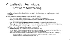 55
Virtualization technique:
Software forwarding
• Linux switch performance:
• 2013: Open vSwitch and Linux bridge: 1Gbps
• 2014: Open vSwitch and Linux bridge (with DPDK) throughput: 13 Gbps
• 2015: 6WINGATE Open vSwitch throughput: 195 Gbps
• Modern hardware switch: 960 Gbps (interfaces: 96x10GbE and 8x40GbE) connects
48 servers (960Gbps/48 = 20Gbps per server)
• Incoming ASIC chips: 3.2 Tbps
• Server network cards: 2x 1/10GbE (future: 25/50/100GbE)
• Linux switch and VMs in a single server (share server performance):
• If Linux switch cannot forward all traffic this means that too many VMs deployed in a
server:
• Orchestrator may migrate some VMs to other servers
 