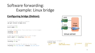 Kernel
59
Software interface:
Example: Linux TAP/TUN
• TUN and TAP are kernel virtual network interfaces:
• TAP simulates an Ethernet device and it operates with Ethernet frames
• TUN simulates a IP layer device and it operates with raw IP packets
Linux server
User space
Virtual NIC
TAP back-end program
char
device
Any application
# Create a TAP device in Python:
from pytun import TunTapDevice, IFF_TAP
tap = TunTapDevice(name=’tap0’‚flags=IFF_TAP)
# Set MAC and MTU of virtual network interface:
tap.hwaddr = 'x00x11x22x33x44x55'
tap.mtu = 1500
# Bring network interface up:
tap.up()
# Read Ethernet frame from TAP device; frame was sent by an
application via socket opened on virtual interface
buf = tap.read(tap.mtu)
# Write Ethernet frame to TAP device; frame will be received by
an application
tap.write(buf)
Open socket
TAP back-end program in Python:
TAP
read
write
 