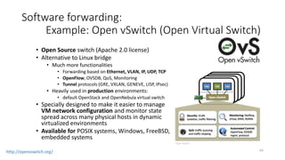 65
Software forwarding:
Many other software switches
• Developed by server virtualization
vendors:
• Microsoft Hyper-V switch
• VMware vSwitch
• Developed by network vendors:
• Cisco Application Virtual Switch
• Juniper OpenContrail vRouter
• NEC ProgrammableFlow Virtual Switch
 