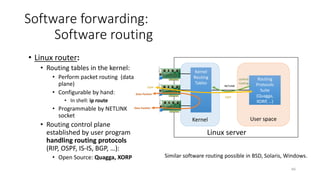 Hypervisor
67
Software forwarding :
Virtual routers
• Whole routing system
deployed as Virtual Machine:
• Handles both data packets and
routing messages
• Additional functionalities:
• Firewall, VPN, switching
• VM appliances provided by
router vendors (look&feel like
hardware routers):
• Juniper vMX
• Brocade Vyatta vRouter
• Cisco Cloud Services Router
• HP Virtual Services Router
Linux server
Virtual
switch
Virtual Machine
Routing
software
Virtual Router Appliance
Virtual
switch
 