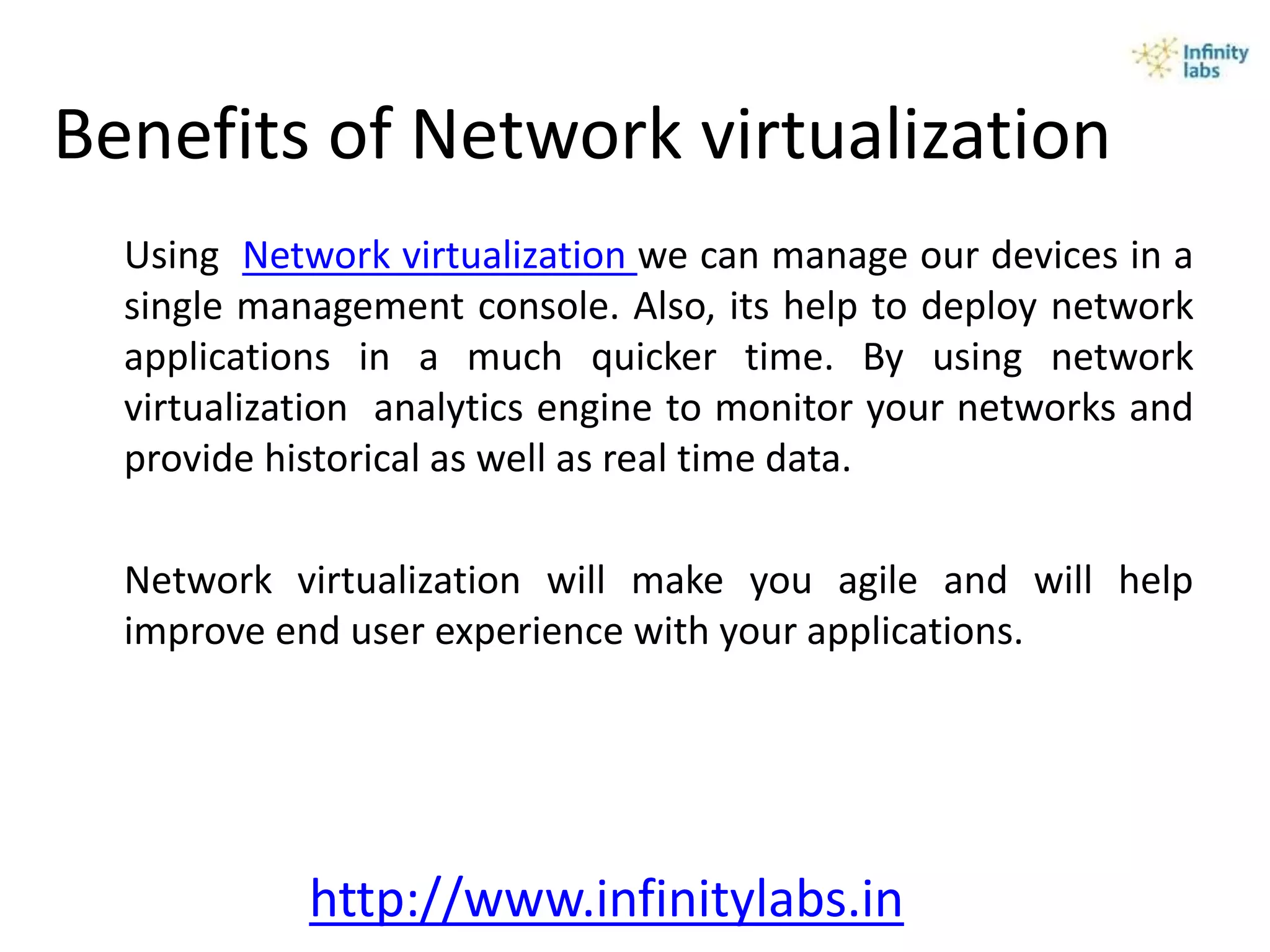 Benefits of Network virtualization
Using Network virtualization we can manage our devices in a
single management console. Also, its help to deploy network
applications in a much quicker time. By using network
virtualization analytics engine to monitor your networks and
provide historical as well as real time data.
Network virtualization will make you agile and will help
improve end user experience with your applications.
http://www.infinitylabs.in