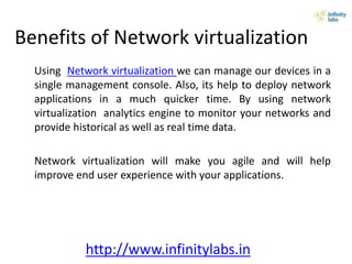 Benefits of Network virtualization
Using Network virtualization we can manage our devices in a
single management console. Also, its help to deploy network
applications in a much quicker time. By using network
virtualization analytics engine to monitor your networks and
provide historical as well as real time data.
Network virtualization will make you agile and will help
improve end user experience with your applications.
http://www.infinitylabs.in