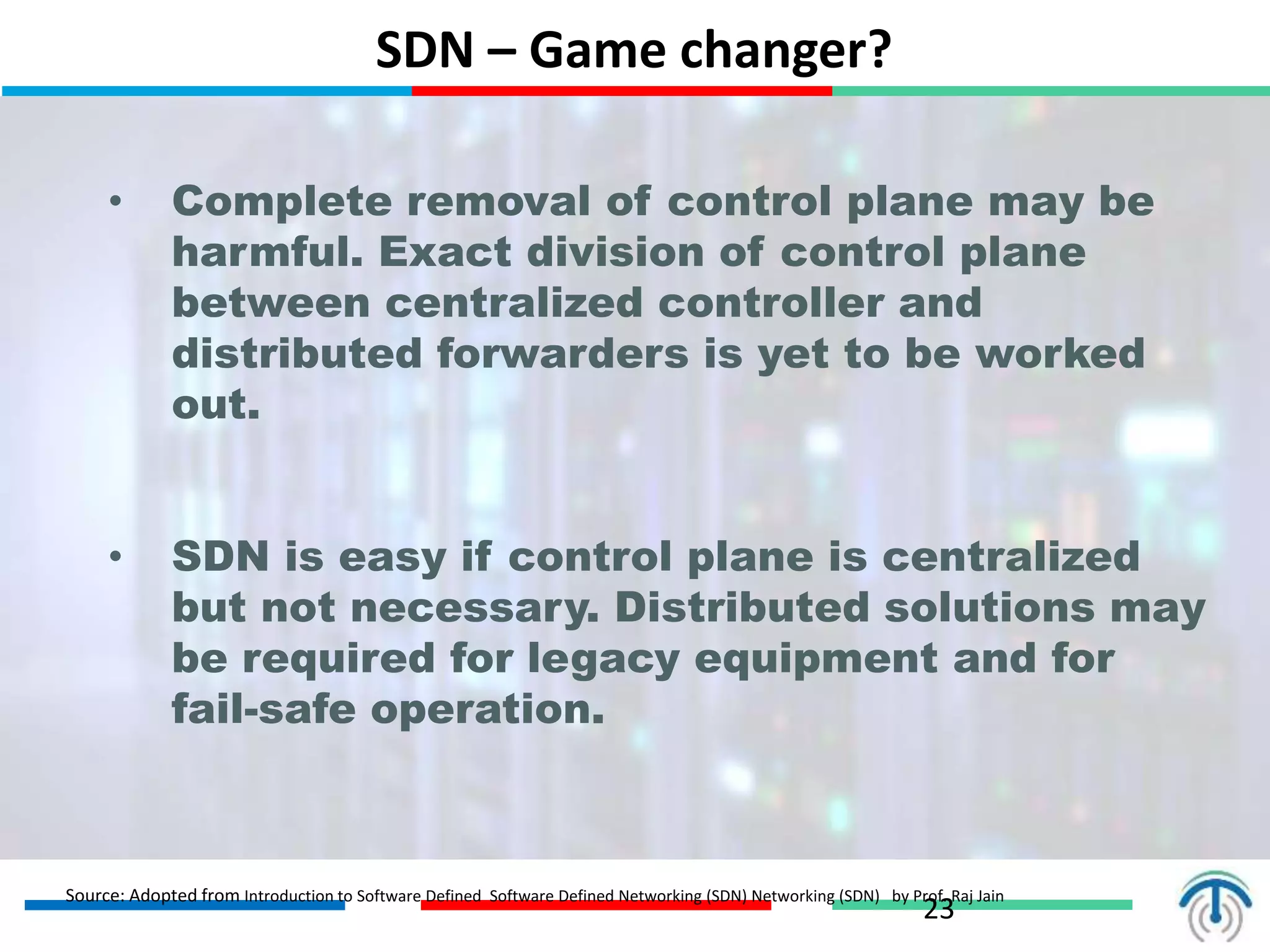 SDN – Game changer?
23
• Complete removal of control plane may be
harmful. Exact division of control plane
between centralized controller and
distributed forwarders is yet to be worked
out.
• SDN is easy if control plane is centralized
but not necessary. Distributed solutions may
be required for legacy equipment and for
fail-safe operation.
Source: Adopted from Introduction to Software Defined Software Defined Networking (SDN) Networking (SDN) by Prof. Raj Jain
 