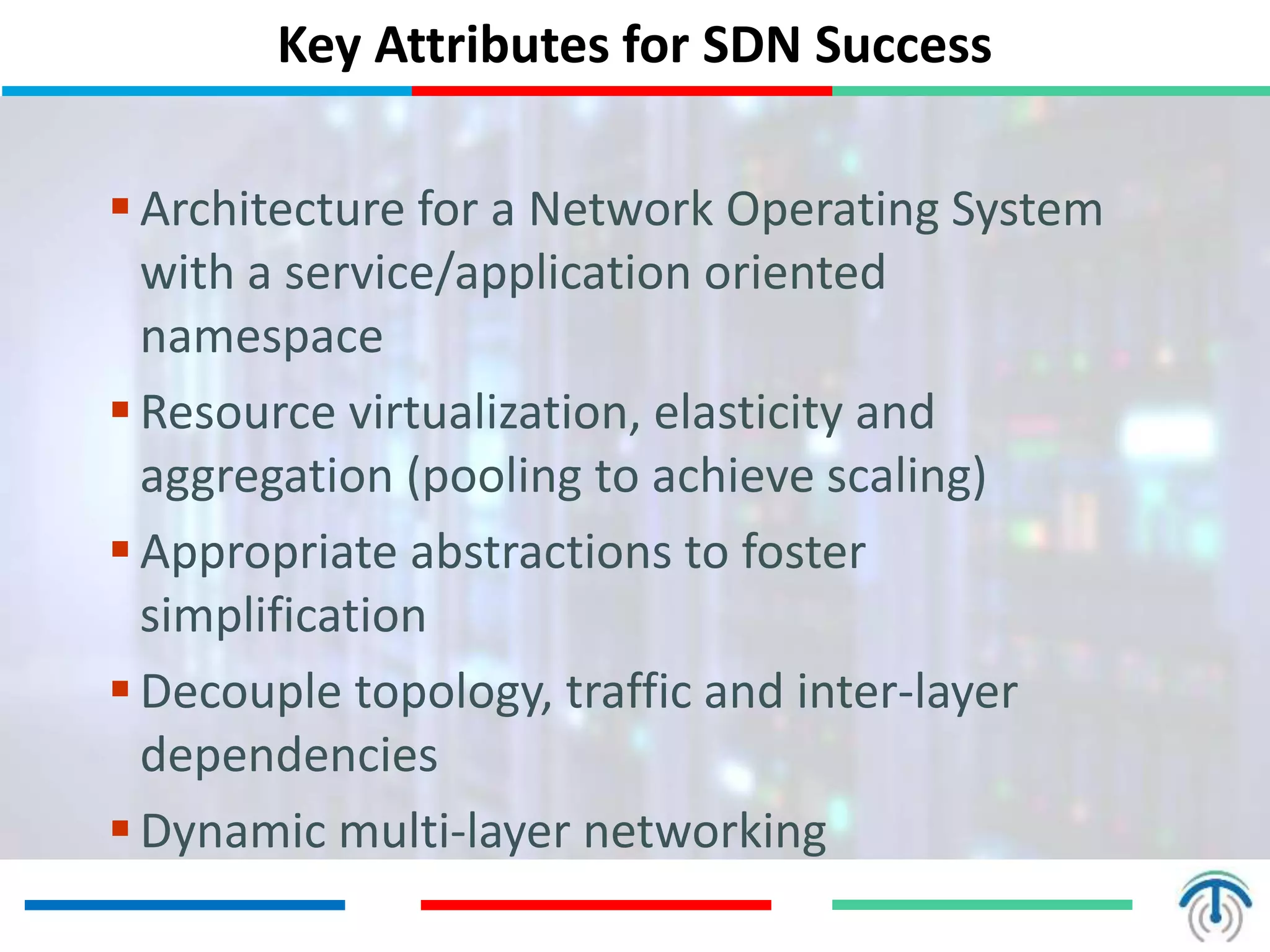 Key Attributes for SDN Success
Architecture for a Network Operating System
with a service/application oriented
namespace
Resource virtualization, elasticity and
aggregation (pooling to achieve scaling)
Appropriate abstractions to foster
simplification
Decouple topology, traffic and inter-layer
dependencies
Dynamic multi-layer networking
 