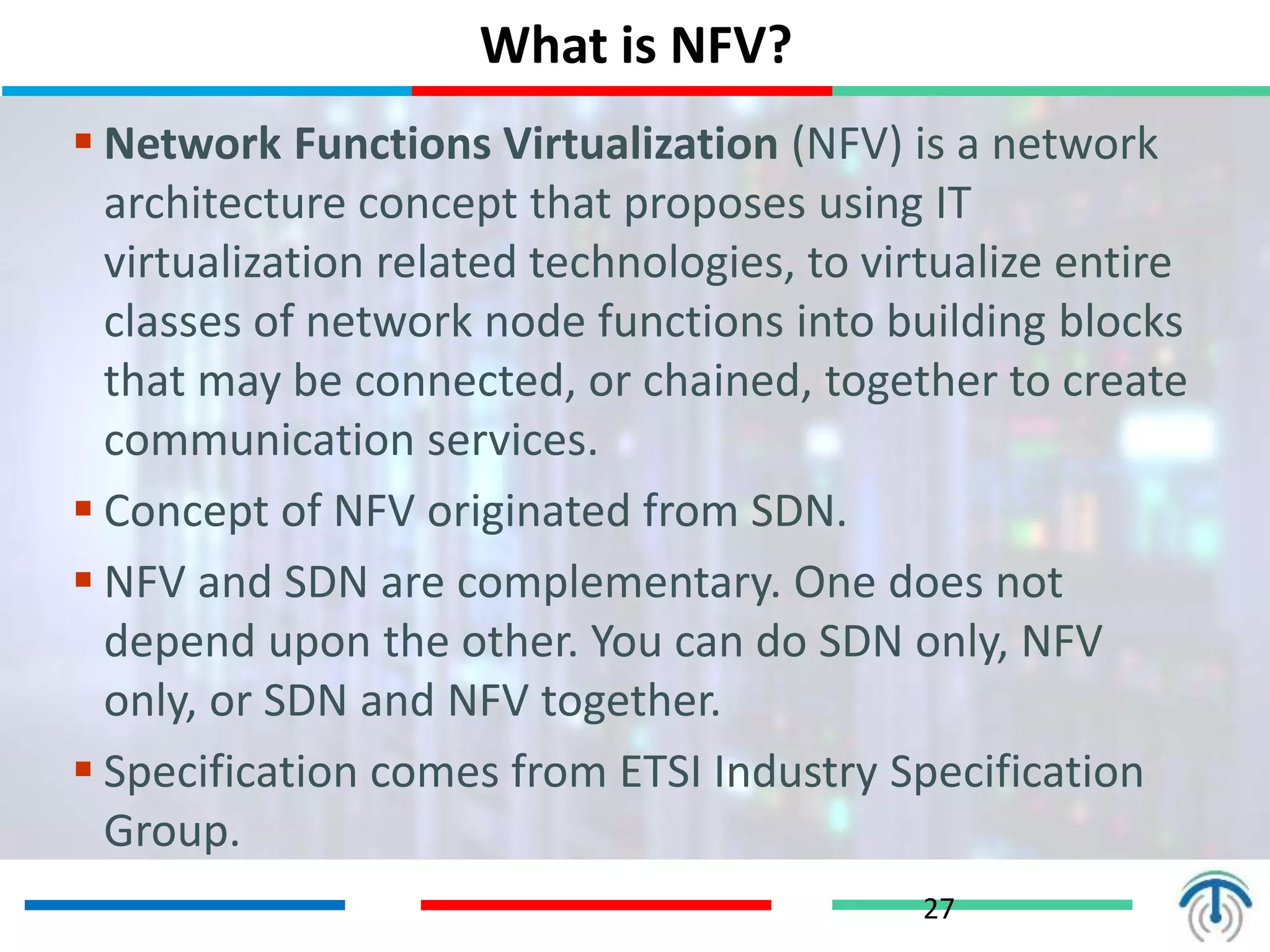 What is NFV?
27
 Network Functions Virtualization (NFV) is a network
architecture concept that proposes using IT
virtualization related technologies, to virtualize entire
classes of network node functions into building blocks
that may be connected, or chained, together to create
communication services.
 Concept of NFV originated from SDN.
 NFV and SDN are complementary. One does not
depend upon the other. You can do SDN only, NFV
only, or SDN and NFV together.
 Specification comes from ETSI Industry Specification
Group.
 