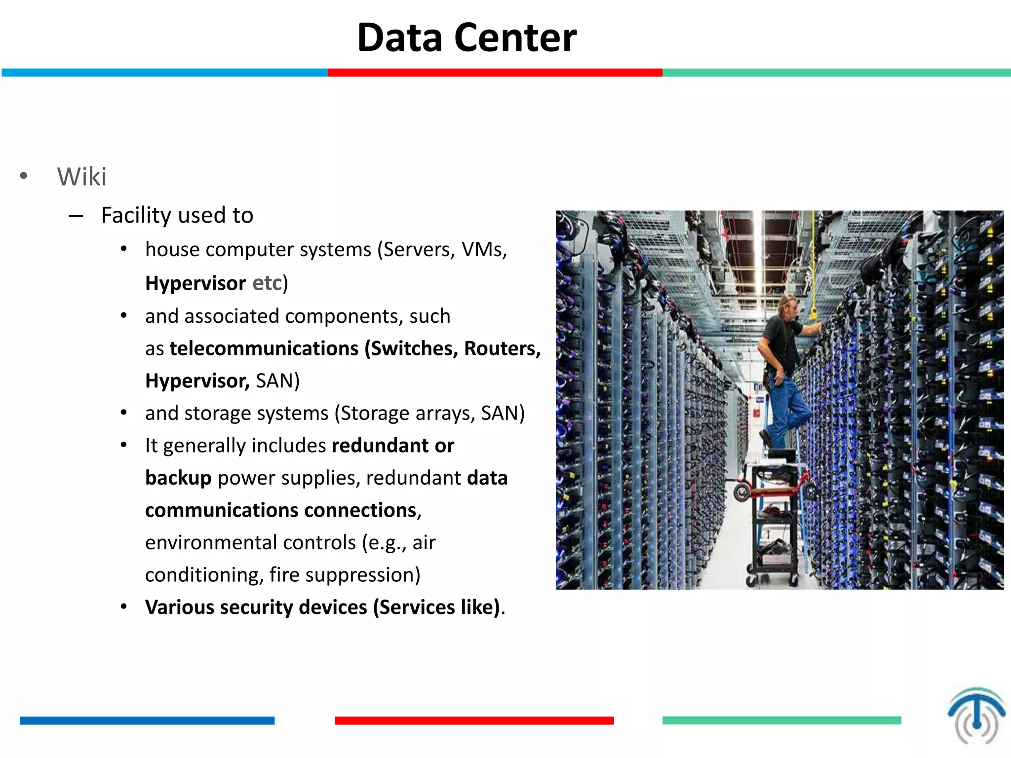 Data Center
• Wiki
– Facility used to
• house computer systems (Servers, VMs,
Hypervisor etc)
• and associated components, such
as telecommunications (Switches, Routers,
Hypervisor, SAN)
• and storage systems (Storage arrays, SAN)
• It generally includes redundant or
backup power supplies, redundant data
communications connections,
environmental controls (e.g., air
conditioning, fire suppression)
• Various security devices (Services like).
 