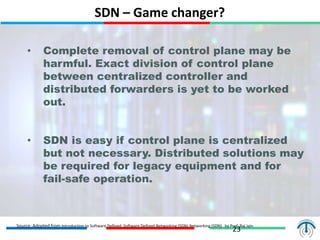 SDN – Game changer?
23
• Complete removal of control plane may be
harmful. Exact division of control plane
between centralized controller and
distributed forwarders is yet to be worked
out.
• SDN is easy if control plane is centralized
but not necessary. Distributed solutions may
be required for legacy equipment and for
fail-safe operation.
Source: Adopted from Introduction to Software Defined Software Defined Networking (SDN) Networking (SDN) by Prof. Raj Jain
 