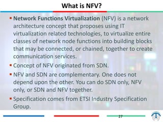 What is NFV?
27
 Network Functions Virtualization (NFV) is a network
architecture concept that proposes using IT
virtualization related technologies, to virtualize entire
classes of network node functions into building blocks
that may be connected, or chained, together to create
communication services.
 Concept of NFV originated from SDN.
 NFV and SDN are complementary. One does not
depend upon the other. You can do SDN only, NFV
only, or SDN and NFV together.
 Specification comes from ETSI Industry Specification
Group.
 