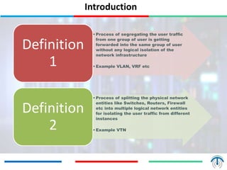 Introduction
• Process of segregating the user traffic
from one group of user is getting
forwarded into the same group of user
without any logical isolation of the
network infrastructure
• Example VLAN, VRF etc
Definition
1
• Process of splitting the physical network
entities like Switches, Routers, Firewall
etc into multiple logical network entities
for isolating the user traffic from different
instances
• Example VTN
Definition
2
 