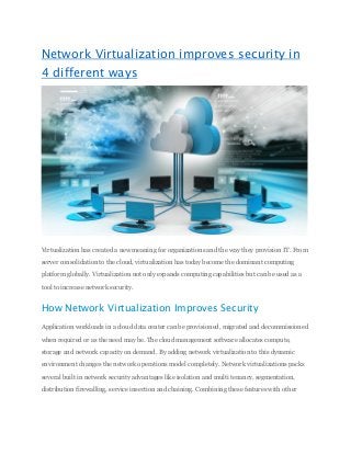 Network Virtualization improves security in
4 different ways
Virtualization has created a new meaning for organizations and the way they provision IT. From
server consolidation to the cloud, virtualization has today become the dominant computing
platform globally. Virtualization not only expands computing capabilities but can be used as a
tool to increase network security.
How Network Virtualization Improves Security
Application workloads in a cloud data center can be provisioned, migrated and decommissioned
when required or as the need may be. The cloud management software allocates compute,
storage and network capacity on demand. By adding network virtualization to this dynamic
environment changes the network operations model completely. Network virtualizations packs
several built in network security advantages like isolation and multi tenancy, segmentation,
distribution firewalling, service insertion and chaining. Combining these features with other
 