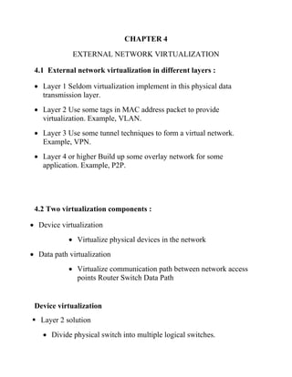 CHAPTER 4
EXTERNAL NETWORK VIRTUALIZATION
4.1 External network virtualization in different layers :
• Layer 1 Seldom virtualization implement in this physical data
transmission layer.
• Layer 2 Use some tags in MAC address packet to provide
virtualization. Example, VLAN.
• Layer 3 Use some tunnel techniques to form a virtual network.
Example, VPN.
• Layer 4 or higher Build up some overlay network for some
application. Example, P2P.
4.2 Two virtualization components :
• Device virtualization
• Virtualize physical devices in the network
• Data path virtualization
• Virtualize communication path between network access
points Router Switch Data Path
Device virtualization
▪ Layer 2 solution
• Divide physical switch into multiple logical switches.
 