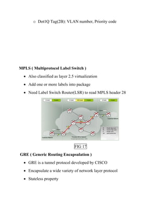 o Dot1Q Tag(2B): VLAN number, Priority code
MPLS ( Multiprotocol Label Switch )
• Also classified as layer 2.5 virtualization
• Add one or more labels into package
• Need Label Switch Router(LSR) to read MPLS header 28
FIG 17
GRE ( Generic Routing Encapsulation )
• GRE is a tunnel protocol developed by CISCO
• Encapsulate a wide variety of network layer protocol
• Stateless property
 