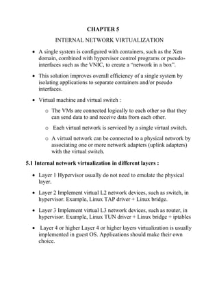 CHAPTER 5
INTERNAL NETWORK VIRTUALIZATION
• A single system is configured with containers, such as the Xen
domain, combined with hypervisor control programs or pseudo-
interfaces such as the VNIC, to create a “network in a box”.
• This solution improves overall efficiency of a single system by
isolating applications to separate containers and/or pseudo
interfaces.
• Virtual machine and virtual switch :
o The VMs are connected logically to each other so that they
can send data to and receive data from each other.
o Each virtual network is serviced by a single virtual switch.
o A virtual network can be connected to a physical network by
associating one or more network adapters (uplink adapters)
with the virtual switch.
5.1 Internal network virtualization in different layers :
• Layer 1 Hypervisor usually do not need to emulate the physical
layer.
• Layer 2 Implement virtual L2 network devices, such as switch, in
hypervisor. Example, Linux TAP driver + Linux bridge.
• Layer 3 Implement virtual L3 network devices, such as router, in
hypervisor. Example, Linux TUN driver + Linux bridge + iptables
• Layer 4 or higher Layer 4 or higher layers virtualization is usually
implemented in guest OS. Applications should make their own
choice.
 