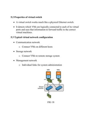 5.2 Properties of virtual switch
• A virtual switch works much like a physical Ethernet switch.
• It detects which VMs are logically connected to each of its virtual
ports and uses that information to forward traffic to the correct
virtual machines.
5.3 Typical virtual network configuration
• Communication network
o Connect VMs on different hosts
• Storage network
o Connect VMs to remote storage system
• Management network
o Individual links for system administration
FIG 18
 