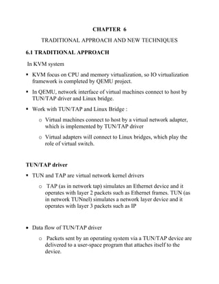 CHAPTER 6
TRADITIONAL APPROACH AND NEW TECHNIQUES
6.1 TRADITIONAL APPROACH
In KVM system
▪ KVM focus on CPU and memory virtualization, so IO virtualization
framework is completed by QEMU project.
▪ In QEMU, network interface of virtual machines connect to host by
TUN/TAP driver and Linux bridge.
▪ Work with TUN/TAP and Linux Bridge :
o Virtual machines connect to host by a virtual network adapter,
which is implemented by TUN/TAP driver
o Virtual adapters will connect to Linux bridges, which play the
role of virtual switch.
TUN/TAP driver
▪ TUN and TAP are virtual network kernel drivers
o TAP (as in network tap) simulates an Ethernet device and it
operates with layer 2 packets such as Ethernet frames. TUN (as
in network TUNnel) simulates a network layer device and it
operates with layer 3 packets such as IP
• Data flow of TUN/TAP driver
o Packets sent by an operating system via a TUN/TAP device are
delivered to a user-space program that attaches itself to the
device.
 