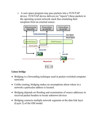 o A user-space program may pass packets into a TUN/TAP
device. TUN/TAP device delivers (or "injects") these packets to
the operating system network stack thus emulating their
reception from an external source.
FIG 20
Linux bridge
• Bridging is a forwarding technique used in packet-switched computer
networks
• Unlike routing, bridging makes no assumptions about where in a
network a particular address is located.
• Bridging depends on flooding and examination of source addresses in
received packet headers to locate unknown devices
• Bridging connects multiple network segments at the data link layer
(Layer 2) of the OSI model.
 