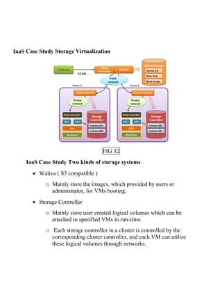 IaaS Case Study Storage Virtualization
FIG 32
IaaS Case Study Two kinds of storage systems
• Walrus ( S3 compatible )
o Mainly store the images, which provided by users or
administrator, for VMs booting.
• Storage Controller
o Mainly store user created logical volumes which can be
attached to specified VMs in run-time.
o Each storage controller in a cluster is controlled by the
corresponding cluster controller, and each VM can utilize
these logical volumes through networks.
 