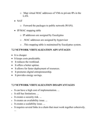 o Map virtual MAC addresses of VMs to private IPs in the
LAN.
• NAT
o Forward the packages to public network (WAN).
• IP/MAC mapping table
o IP addresses are assigned by Eucalyptus
o . MAC addresses are assigned by hypervisor
o . This mapping table is maintained by Eucalyptus system.
7.2 NETWORK VIRTUALIZATION ADVANTAGES
• It is cheaper
• It keeps costs predictable.
• It reduces the workload.
• It offers a better uptime.
• It allows for faster deployment of resources.
• It promotes digital entrepreneurship.
• It provides energy savings.
7.3 NETWORK VIRTUALIZATION DISADVANTAGES
• It can have a high cost of implementation. ...
• It still has limitations. ...
• It creates a security risk. ...
• It creates an availability issue. ...
• It creates a scalability issue. ...
• It requires several links in a chain that must work together cohesively.
...
 