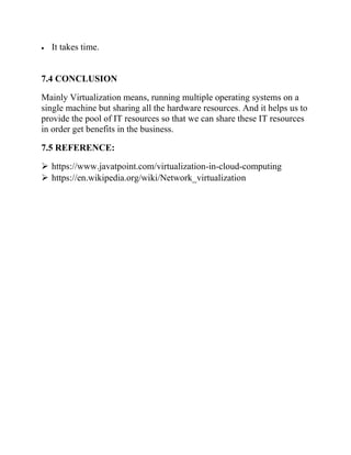 • It takes time.
7.4 CONCLUSION
Mainly Virtualization means, running multiple operating systems on a
single machine but sharing all the hardware resources. And it helps us to
provide the pool of IT resources so that we can share these IT resources
in order get benefits in the business.
7.5 REFERENCE:
➢ https://www.javatpoint.com/virtualization-in-cloud-computing
➢ https://en.wikipedia.org/wiki/Network_virtualization
 