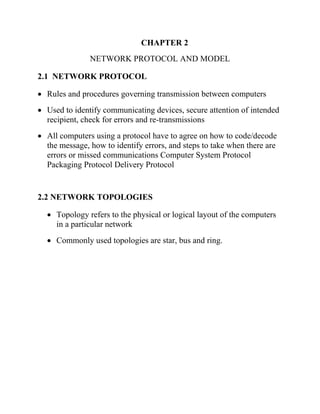 CHAPTER 2
NETWORK PROTOCOL AND MODEL
2.1 NETWORK PROTOCOL
• Rules and procedures governing transmission between computers
• Used to identify communicating devices, secure attention of intended
recipient, check for errors and re-transmissions
• All computers using a protocol have to agree on how to code/decode
the message, how to identify errors, and steps to take when there are
errors or missed communications Computer System Protocol
Packaging Protocol Delivery Protocol
2.2 NETWORK TOPOLOGIES
• Topology refers to the physical or logical layout of the computers
in a particular network
• Commonly used topologies are star, bus and ring.
 