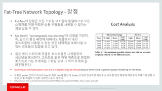 Copyright © 2014 Oracle and/or its affiliates. All rights reserved. |
Fat-Tree Network Topology - 장점
 Fat-Tree의 장점은 모든 스위칭 요소들이 동일하므로 모든
스위치를 위해 저렴한 상용 부품들을 사용할 수 있다는
점을 꼽을 수 있다.
 Fat-Tree는 “rearrangeably non-blocking”의 성질을 가진다.
즉, 임의의 통신 패턴에 대해서도 토플로지 내의
호스트들이 사용할 수 있는 모든 대역폭을 포화시킬 수
있는 경로들의 집합을 갖고 있다.
 같은 에지 스위치에 연결된 호스트들은 그것들만의
서브넷을 형성한다. 그러므로 같은 하위 계층으로 연결된
호스트로 가는 트래픽은 스위칭 되며 그 외의 트래픽 은
라우팅 된다.
 Achieving an oversubscription ratio of 1:1 in practice may be difficult because of the need to prevent packet reordering for TCP flows.
 보통은 packet 단위가 아니라 Flow 단위로 Path를 잡는데, Packet 단위로 전송하면 패킷을 순서 바뀜 현상 때문에 재전송의 문제가 발생할 수
있고, 이를 해결하기 위한 다양한 시도가 있었다.
 (http://ocean.kisti.re.kr/downfile/volume/iwitt/OTNBBE/2012/v12n6/OTNBBE_2012_v12n6_215.pdf)
 