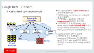 Copyright © 2014 Oracle and/or its affiliates. All rights reserved. |
Google DCN– 3 Themes
3. Centralized control protocols  Clos topology에서의 대량의 스위치 때문에
관리가 더 복잡해 졌다.
 기존의 routing and management protocol은
잘 맞지 않았다.
 연구를 해보니, DC에서는 기정의된
Forwarding role에 의해서 결정된다.
 최근의 다양한 토플로지(HyperX, DCel,
BCube, Jellyfish)는 더 나은 BW를 제공한다고
하지만, cabling, management, routing
challenges and complexity등의 문제점이 있다.
 OSPF/IS-IS/ BGP가 맞지가 않았다.
 기본적으로 이런 프로토콜은
autonomous하게 Discover하는데 반해서
DCN은 정해진 Static Role이 있기 때문에
중앙에서 나눠주는 정보로 routing path등을
찾는다.
 