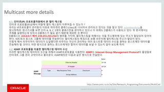 Copyright © 2014 Oracle and/or its affiliates. All rights reserved. |
Multicast more details
http://www.joinc.co.kr/w/Site/Network_Programing/Documents/MultiCast
4.1. 인터넷(IP) 프로토콜차원에서 본 멀티 캐스팅
인터넷 프로토콜(IP)상에서 어떻게 멀티 캐스팅이 이루어질 수 있는가 ?
우리는 IP프로토콜이 관리등의 이유로 여러개의 클래스(class)로 나뉘어서 관리되고 있다는 것을 알고 있다. subnetworking을
참고하하라. 참고기사를 보면 단지 A, B, C 3개의 클래스만을 생각하고 있으나 이 외에도 D클래스가 사용되고 있다. 위 문서에서는
주제를 설명하는데 있어서 D클래스가 필요 없기 때문에 제외한 것 뿐이다.
D클래스는 224.0.0.1 에서 239.255.255.254의 범위를 가지며, 멀티캐스팅을 위해서는 이들 주소범위에 있는 주소가 할당되어 있어야
한다. 네트워크 호스트 그룹에 데이터를 전송한다는 멀티캐스팅의 특징으로 보통 라우터에 멀티캐스팅 주소가 할당이 된다.
이렇게 해서 라우터까지 데이터가 도달했다면 라우터는 자신이 관리하는 여러 호스트중 데이터 수신을 원하는 호스트에만 데이터를
전송해야 할 것이다. 어떤 방식으로 원하는 호스트에게만 찝어서 데이터를 보낼 수 있는지 알아 보도록 하자.
4.2. IGMP 프로토콜을 이용한 멀티캐스팅 데이터 수신
이러한 멀티캐스팅 데이터의 수신을 위해서 IGMP프로토콜을 사용한다. IGMP는 Internet Group Management Protocol의 줄임말로
인터네트 그룹 관리 규약이라고 불리운다. IGMP패킷은 다음과 같은 형식으로 전달된다.
 