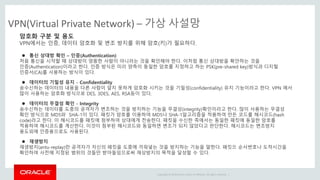 Copyright © 2014 Oracle and/or its affiliates. All rights reserved. |
VPN(Virtual Private Network) – 가상 사설망
암호화 구분 및 용도
VPN에서는 인증, 데이터 암호화 및 변조 방지를 위해 암호(키)가 필요하다.
 통신 상대방 확인 – 인증(Authentication)
처음 통신을 시작할 때 상대방이 엉뚱한 사람이 아니라는 것을 확인해야 한다. 이처럼 통신 상대방을 확안하는 것을
인증(Authentication)이라고 한다. 인증 방식은 미리 양측이 동일한 암호를 지정하고 하는 PSK(pre-shared key)방식과 디지털
인증서(CA)를 사용하는 방식이 있다.
 데이터의 기밀성 유지 - Confidentiality
송수신하는 데이터의 내용을 다른 사람이 알지 못하게 암호화 시키는 것을 기밀성(confidentiality) 유지 기능이라고 한다. VPN 에서
많이 사용하는 암호화 방식으로 DES, 3DES, AES, RSA등이 있다.
 데이터의 무결성 확인 - Integrity
송수신하는 데이터를 도중의 공격자가 변조하는 것을 방지하는 기능을 무결성(integrity)확인이라고 한다. 많이 사용하는 무결성
확인 방식으로 MD5와 SHA-1이 있다. 패킷가 암호를 이용하여 MD5나 SHA-1알고리즘을 적용하여 만든 코드를 해시코드(hash
code)라고 한다. 이 해시코드를 패킷에 첨부하여 상대에게 전송한다. 패킷을 수신한 측에서는 동일한 패킷에 동일한 암호를
적용하여 해시코드를 계산한다. 이것이 첨부된 해시코드와 동일하면 변조가 되지 않았다고 판단한다. 해시코드는 변조방지
용도외에 인증용으로도 사용된다.
 재생방지
재생방지(antu-replay)란 공격자가 자신의 패킷을 도중에 끼워넣는 것을 방지하는 기능을 말한다. 패킷으 순서번호나 도착시간을
확인하여 사전에 지정된 범위의 것들만 받아들임으로써 재상방지의 목적을 달성할 수 있다.
 