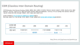Copyright © 2014 Oracle and/or its affiliates. All rights reserved. |
CIDR (Classless Inter-Domain Routing)
사이더(Classless Inter-Domain Routing, CIDR)는 클래스 없는 도메인 간 라우팅 기법으로 1993년 도입되기 시작한, 최신의 IP 주소 할당
방법이다. 사이더는 기존의 IP 주소 할당 방식이었던 네트워크 클래스를 대체하였다. 사이더는 IP 주소의 영역을 여러 네트워크 영역으로
나눌 때 기존방식에 비해 유연성을 더해준다. 특히 다음과 같은 장점이 있다.
급격히 부족해지는 IPv4 주소를 보다 효율적으로 사용하게 해준다.
접두어를 이용한 주소 지정 방식을 가지는 계층적 구조를 사용함으로써 인터넷 광역 라우팅의 부담을 줄여준다.
http://krnic.or.kr/jsp/resources/ipv4Info.jsp
 