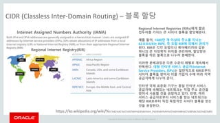 Copyright © 2014 Oracle and/or its affiliates. All rights reserved. |
CIDR (Classless Inter-Domain Routing) – 블록 할당
https://ko.wikipedia.org/wiki/%EC%82%AC%EC%9D%B4%EB%8D%94_(%EB%84%A4%ED%8A%B8%EC%9B%8C%ED%82%B9)
Internet Assigned Numbers Authority (IANA)
Regional Internet Registry(RIR)
Regional Internet Registries (RIRs)에게 짧은
접두어를 가지는 큰 사이더 블록을 할당해준다.
예를 들어, 1600만 개 이상의 주소를 지니는
62.0.0.0/8는 RIPE, 즉 유럽 RIR에 의해서 관리가
된다. RIR은 각각 유럽이나 북아메리카와 같은
하나의 큰 지정학적 위치를 관리하며, 할당받은
블록을 작은 블록으로 나누어 분배한다.
이러한 분배과정은 다른 수준의 레벨로 계속해서
반복된다. 대형 인터넷 서비스 공급자(Internet
Service Providers, ISPs)는 일반적으로 RIR로부터
사이더 블록을 얻어서 이를 가입자 수에 따라 지역
공급자에게 나누어 준다.
인터넷 국제 표준화 기구는 동일 인터넷 서비스
공급자에 속해있는 네트워크는 직접 주소 공간을
얻어서 사용할 것을 권장하고 있다. 반면, 여러
서비스 공급자로부터 서비스를 받는 네트워크는
해당 RIR로부터 직접 독립적인 사이더 블록을 얻는
것을 권장한다.
 